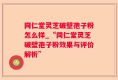 同仁堂灵芝破壁孢子粉怎么样_“同仁堂灵芝破壁孢子粉效果与评价解析”