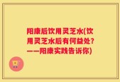 阳康后饮用灵芝水(饮用灵芝水后有何益处？——阳康实践告诉你)