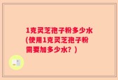 1克灵芝孢子粉多少水(使用1克灵芝孢子粉需要加多少水？)