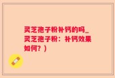 灵芝孢子粉补钙的吗_灵芝孢子粉：补钙效果如何？)