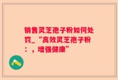 销售灵芝孢子粉如何处罚_“高效灵芝孢子粉：，增强健康”