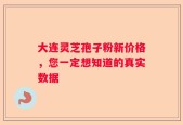 大连灵芝孢子粉新价格，您一定想知道的真实数据