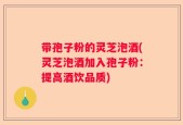 带孢子粉的灵芝泡酒(灵芝泡酒加入孢子粉：提高酒饮品质)