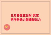 三月养生正当时 灵芝孢子粉助力健康新活力