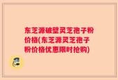 东芝源破壁灵芝孢子粉价格(东芝源灵芝孢子粉价格优惠限时抢购)