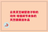 云贵灵芝破壁孢子粉的功效 增强调节身体的天然健康滋补品