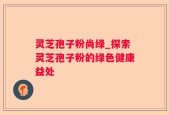 灵芝孢子粉尚绿_探索灵芝孢子粉的绿色健康益处