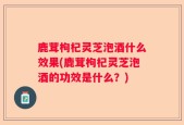 鹿茸枸杞灵芝泡酒什么效果(鹿茸枸杞灵芝泡酒的功效是什么？)