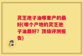 灵芝孢子油哪里产的最好(哪个产地的灵芝孢子油最好？顶级评测报告)