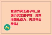金源力灵芝孢子粉_金源力灵芝孢子粉：高效增强免疫力，天然养生圣品)