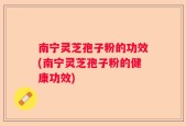 南宁灵芝孢子粉的功效(南宁灵芝孢子粉的健康功效)