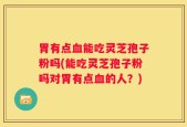 胃有点血能吃灵芝孢子粉吗(能吃灵芝孢子粉吗对胃有点血的人？)