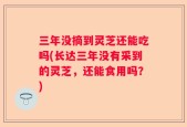 三年没摘到灵芝还能吃吗(长达三年没有采到的灵芝，还能食用吗？)