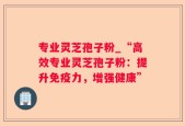 专业灵芝孢子粉_“高效专业灵芝孢子粉：提升免疫力，增强健康”