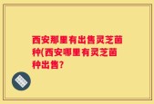 西安那里有出售灵芝菌种(西安哪里有灵芝菌种出售？