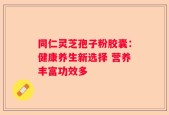同仁灵芝孢子粉胶囊：健康养生新选择 营养丰富功效多