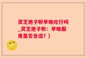 灵芝孢子粉早晚吃行吗_灵芝孢子粉：早晚服用是否合适？)