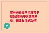 吉林长春亮子灵芝孢子粉(长春亮子灵芝孢子粉：健康生活的选择)
