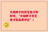 方格牌子的灵芝孢子粉好吗_“方格牌子灵芝孢子粉品质评价”)