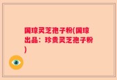 国琼灵芝孢子粉(国琼出品：珍贵灵芝孢子粉)