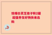 惊爆价灵芝孢子粉2罐 超值养生好物快来选购