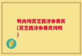 鸭肉炖灵芝西洋参黄芪(灵芝西洋参黄芪炖鸭)