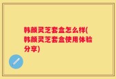 韩颜灵芝套盒怎么样(韩颜灵芝套盒使用体验分享)