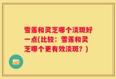 雪莲和灵芝哪个淡斑好一点(比较：雪莲和灵芝哪个更有效淡斑？)
