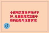 小孩喝灵芝孢子粉好不好_儿童服用灵芝孢子粉的益处与注意事项)