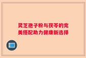 灵芝孢子粉与茯苓的完美搭配助力健康新选择