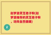赵梦澈灵芝孢子粉(赵梦澈推荐的灵芝孢子粉，功效自然健康)