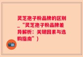 灵芝孢子粉品牌的区别_“灵芝孢子粉品牌差异解析：关键因素与选购指南”)
