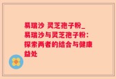 易瑞沙 灵芝孢子粉_易瑞沙与灵芝孢子粉：探索两者的结合与健康益处