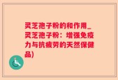灵芝孢子粉的和作用_灵芝孢子粉：增强免疫力与抗疲劳的天然保健品)