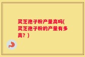 灵芝孢子粉产量高吗(灵芝孢子粉的产量有多高？)
