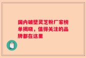 国内破壁灵芝粉厂家榜单揭晓，值得关注的品牌都在这里