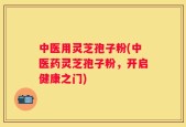 中医用灵芝孢子粉(中医药灵芝孢子粉，开启健康之门)