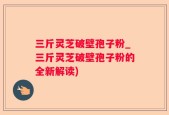 三斤灵芝破壁孢子粉_三斤灵芝破壁孢子粉的全新解读)