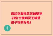 晨起空腹喝灵芝破壁孢子粉(空腹喝灵芝破壁孢子粉的好处)