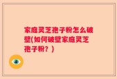 家庭灵芝孢子粉怎么破壁(如何破壁家庭灵芝孢子粉？)