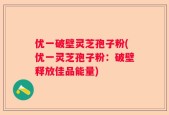 优一破壁灵芝孢子粉(优一灵芝孢子粉：破壁释放佳品能量)