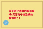 灵芝孢子油真的能治病吗(灵芝孢子油治病效果如何？)