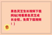黑色灵芝生长视频下载网站(观看黑色灵芝成长全程，免费下载视频！)
