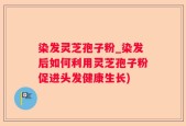 染发灵芝孢子粉_染发后如何利用灵芝孢子粉促进头发健康生长)