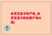 赤灵芝孢子粉产地_赤灵芝孢子粉优质产地介绍)