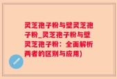 灵芝孢子粉与壁灵芝孢子粉_灵芝孢子粉与壁灵芝孢子粉：全面解析两者的区别与应用)