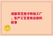 成都灵芝孢子粉加工厂，生产工艺竟有这些的故事
