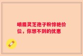 峨眉灵芝孢子粉惊艳价位，你想不到的优惠