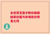 太空灵芝孢子粉价格探秘其价值与市场定价究竟几何