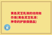 黄色灵芝乳液的功效和作用(黄色灵芝乳液：神奇的护肤保健品)